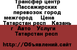 Трансфер центр Пассажирских перевозок(город-межгород) › Цена ­ 800 - Татарстан респ., Казань г. Авто » Услуги   . Татарстан респ.